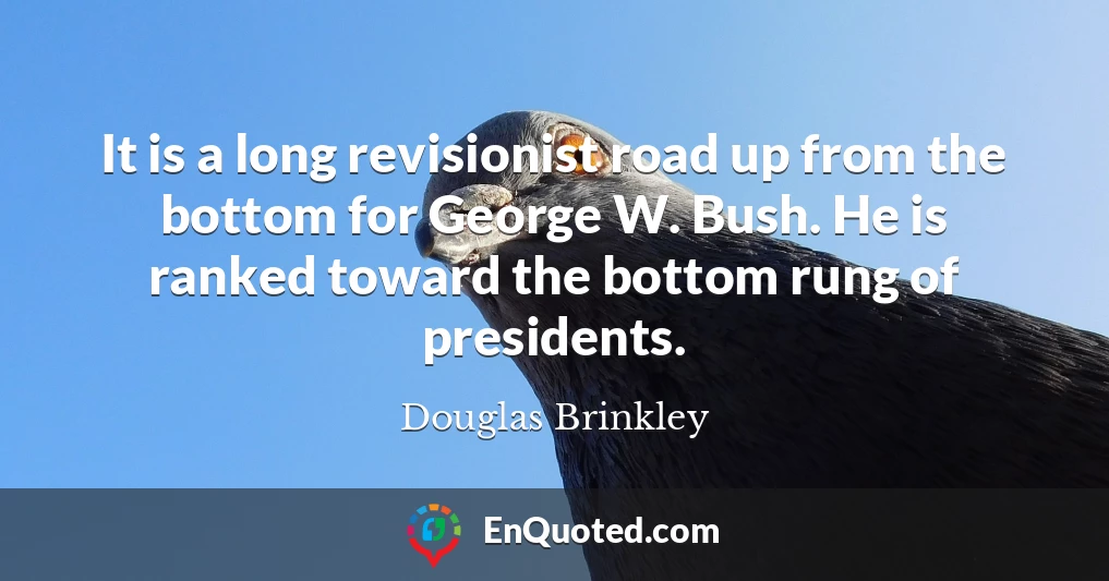 It is a long revisionist road up from the bottom for George W. Bush. He is ranked toward the bottom rung of presidents.