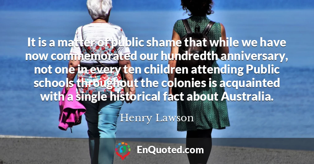 It is a matter of public shame that while we have now commemorated our hundredth anniversary, not one in every ten children attending Public schools throughout the colonies is acquainted with a single historical fact about Australia.
