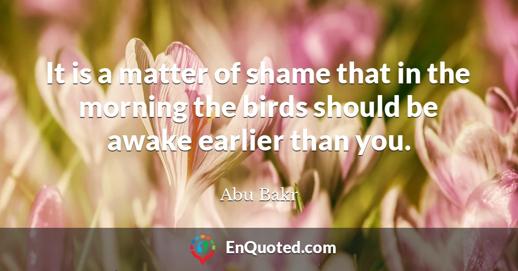 It is a matter of shame that in the morning the birds should be awake earlier than you.
