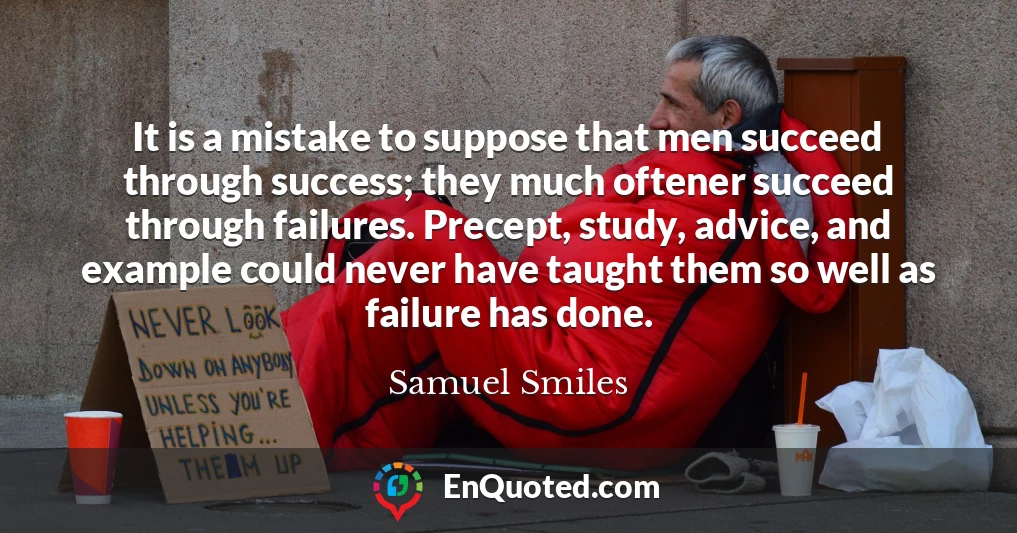 It is a mistake to suppose that men succeed through success; they much oftener succeed through failures. Precept, study, advice, and example could never have taught them so well as failure has done.