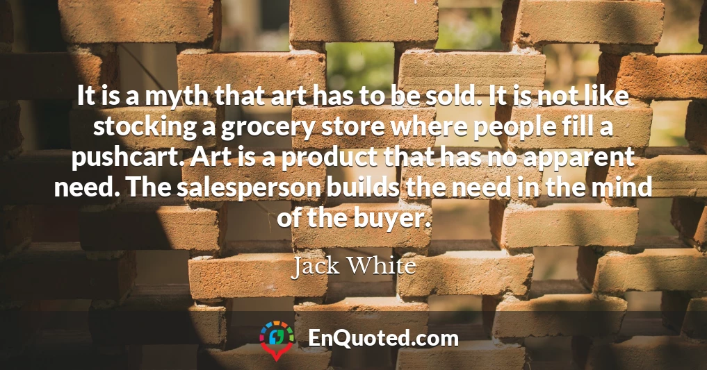 It is a myth that art has to be sold. It is not like stocking a grocery store where people fill a pushcart. Art is a product that has no apparent need. The salesperson builds the need in the mind of the buyer.