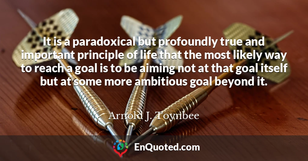 It is a paradoxical but profoundly true and important principle of life that the most likely way to reach a goal is to be aiming not at that goal itself but at some more ambitious goal beyond it.