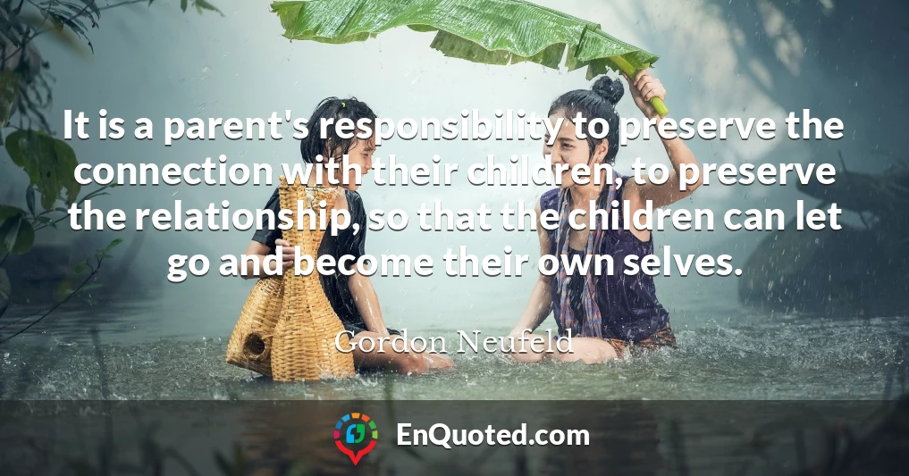 It is a parent's responsibility to preserve the connection with their children, to preserve the relationship, so that the children can let go and become their own selves.