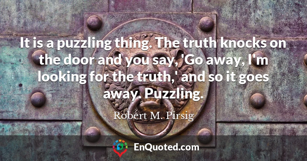 It is a puzzling thing. The truth knocks on the door and you say, 'Go away, I'm looking for the truth,' and so it goes away. Puzzling.