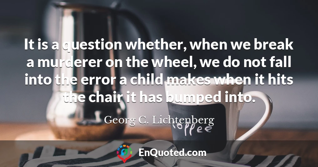 It is a question whether, when we break a murderer on the wheel, we do not fall into the error a child makes when it hits the chair it has bumped into.