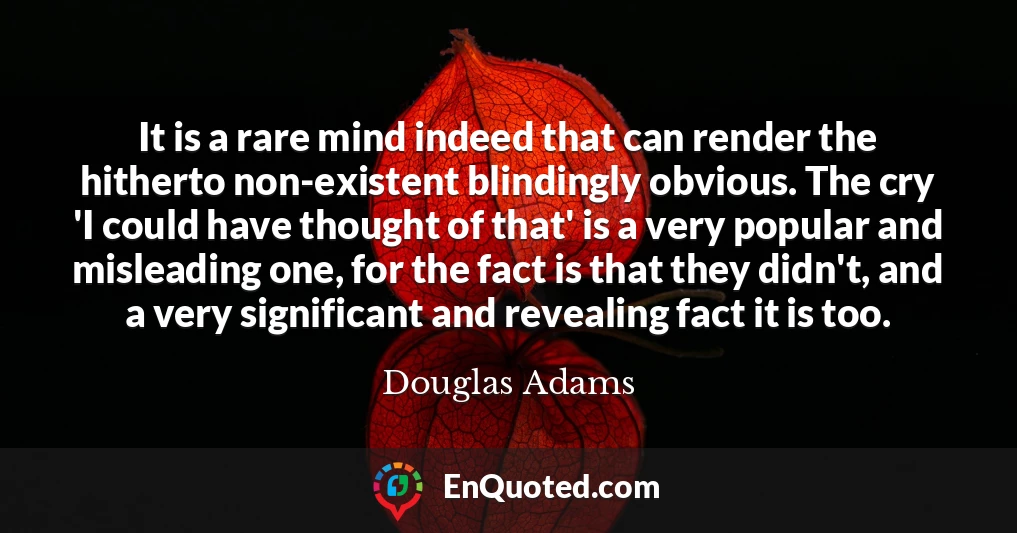 It is a rare mind indeed that can render the hitherto non-existent blindingly obvious. The cry 'I could have thought of that' is a very popular and misleading one, for the fact is that they didn't, and a very significant and revealing fact it is too.