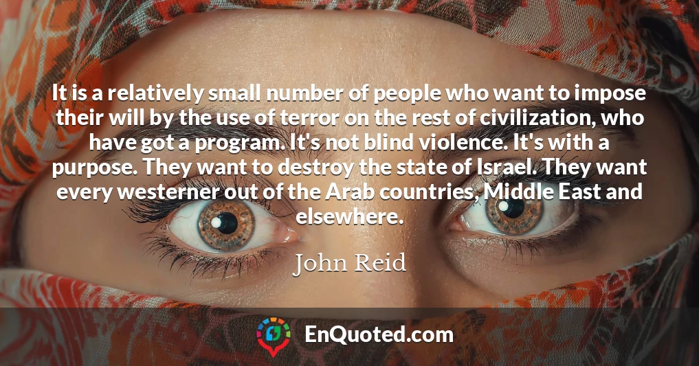 It is a relatively small number of people who want to impose their will by the use of terror on the rest of civilization, who have got a program. It's not blind violence. It's with a purpose. They want to destroy the state of Israel. They want every westerner out of the Arab countries, Middle East and elsewhere.