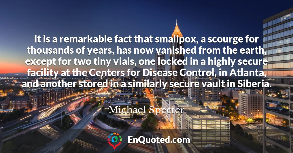 It is a remarkable fact that smallpox, a scourge for thousands of years, has now vanished from the earth, except for two tiny vials, one locked in a highly secure facility at the Centers for Disease Control, in Atlanta, and another stored in a similarly secure vault in Siberia.