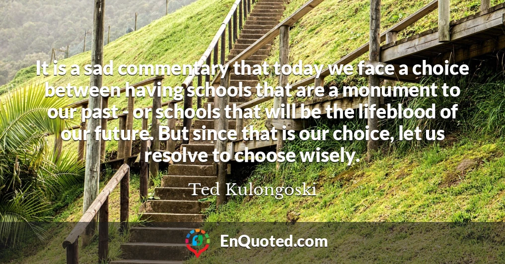 It is a sad commentary that today we face a choice between having schools that are a monument to our past - or schools that will be the lifeblood of our future. But since that is our choice, let us resolve to choose wisely.
