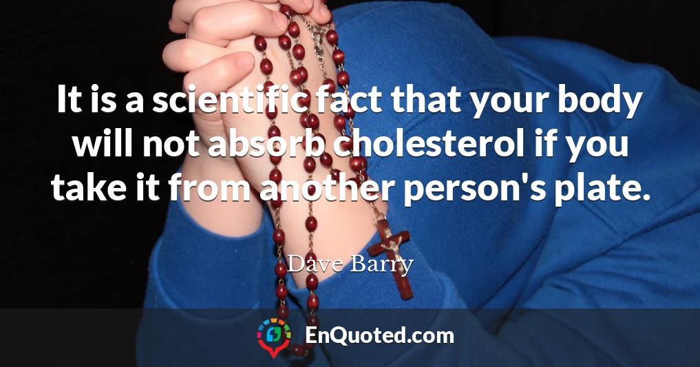 It is a scientific fact that your body will not absorb cholesterol if you take it from another person's plate.