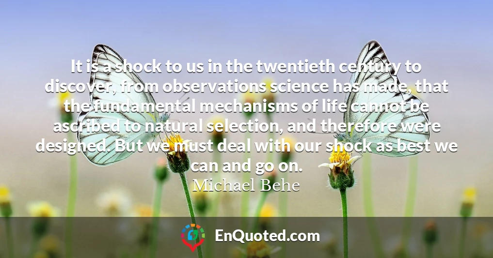 It is a shock to us in the twentieth century to discover, from observations science has made, that the fundamental mechanisms of life cannot be ascribed to natural selection, and therefore were designed. But we must deal with our shock as best we can and go on.