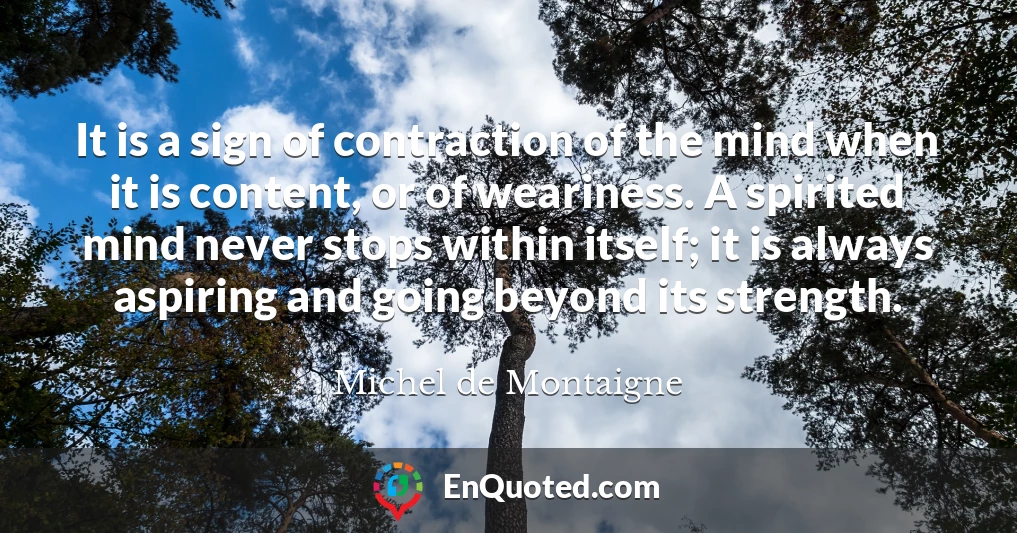 It is a sign of contraction of the mind when it is content, or of weariness. A spirited mind never stops within itself; it is always aspiring and going beyond its strength.