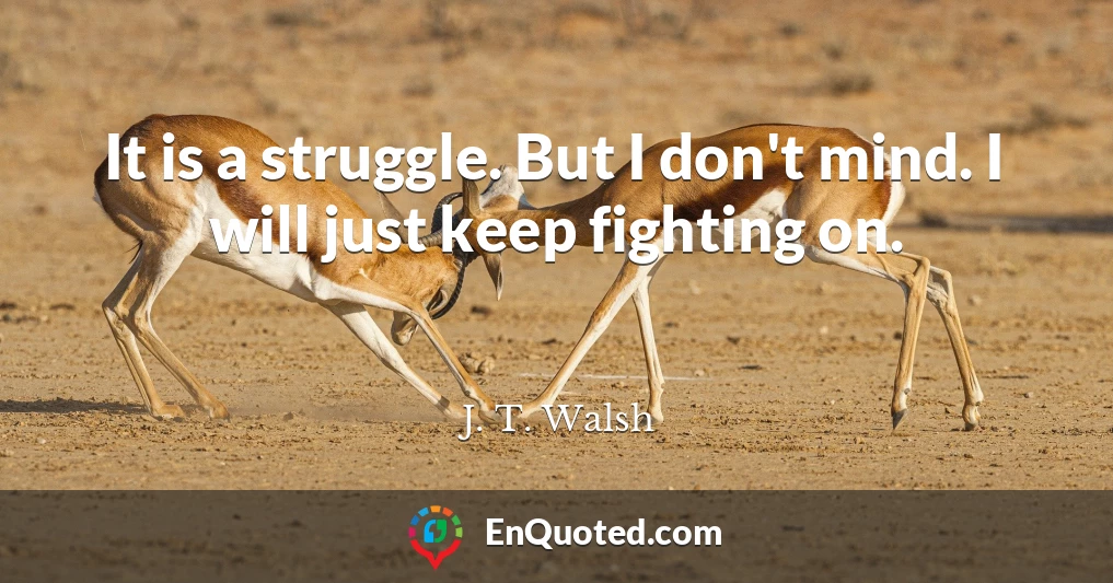 It is a struggle. But I don't mind. I will just keep fighting on.
