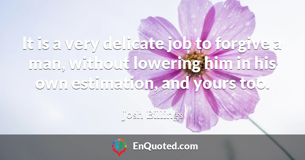 It is a very delicate job to forgive a man, without lowering him in his own estimation, and yours too.