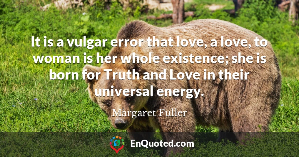 It is a vulgar error that love, a love, to woman is her whole existence; she is born for Truth and Love in their universal energy.