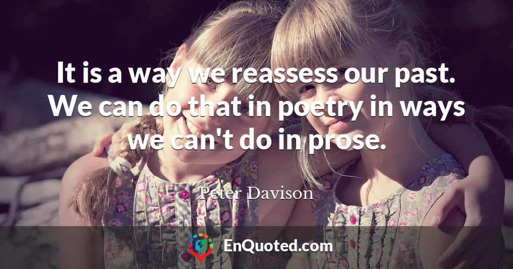 It is a way we reassess our past. We can do that in poetry in ways we can't do in prose.