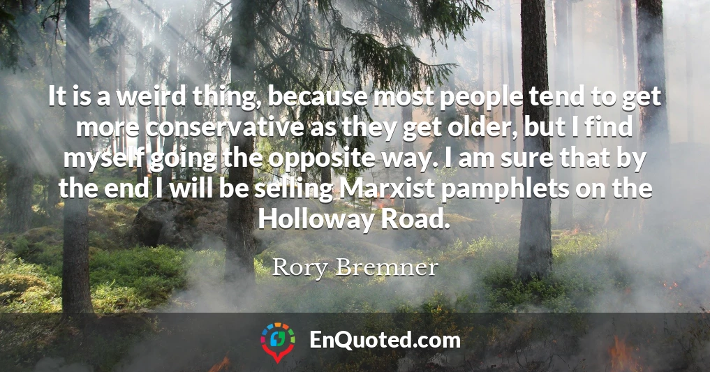 It is a weird thing, because most people tend to get more conservative as they get older, but I find myself going the opposite way. I am sure that by the end I will be selling Marxist pamphlets on the Holloway Road.