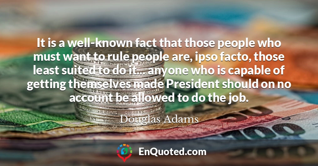 It is a well-known fact that those people who must want to rule people are, ipso facto, those least suited to do it... anyone who is capable of getting themselves made President should on no account be allowed to do the job.