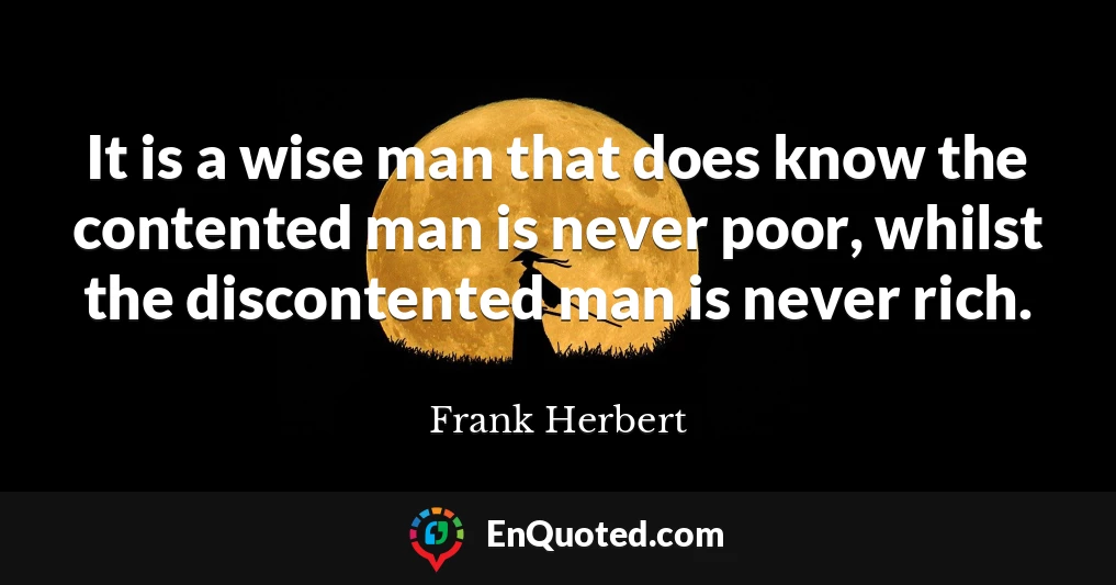 It is a wise man that does know the contented man is never poor, whilst the discontented man is never rich.