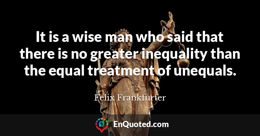 It is a wise man who said that there is no greater inequality than the equal treatment of unequals.