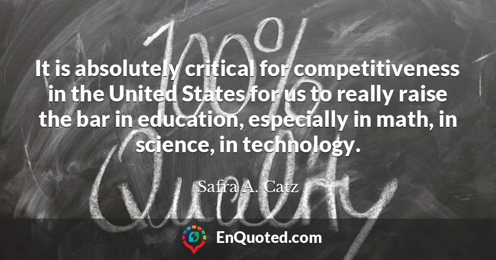 It is absolutely critical for competitiveness in the United States for us to really raise the bar in education, especially in math, in science, in technology.