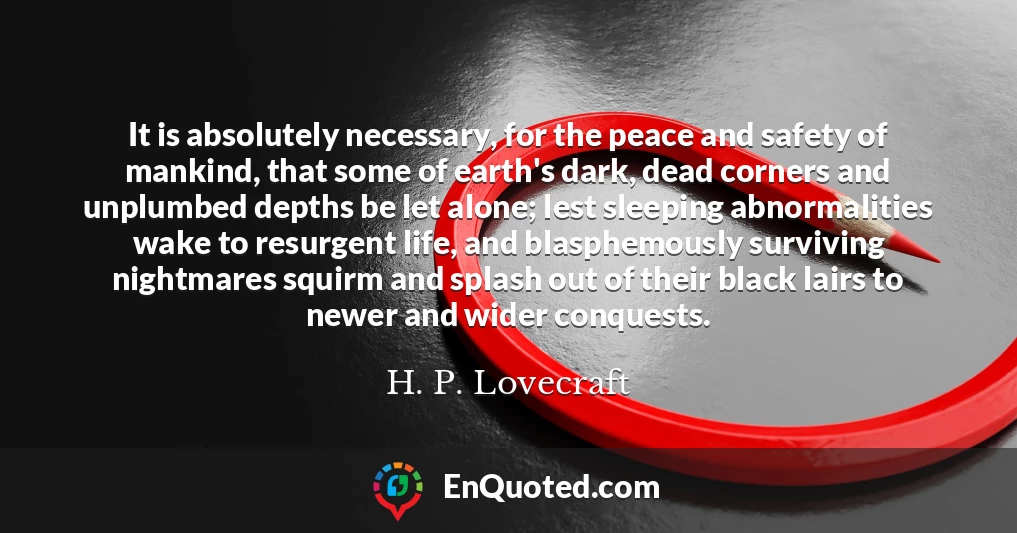 It is absolutely necessary, for the peace and safety of mankind, that some of earth's dark, dead corners and unplumbed depths be let alone; lest sleeping abnormalities wake to resurgent life, and blasphemously surviving nightmares squirm and splash out of their black lairs to newer and wider conquests.