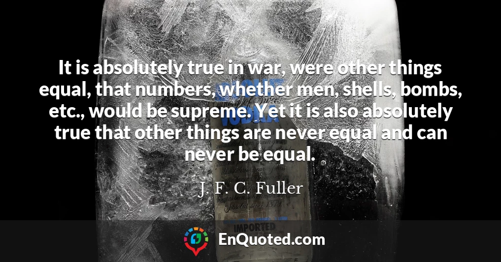 It is absolutely true in war, were other things equal, that numbers, whether men, shells, bombs, etc., would be supreme. Yet it is also absolutely true that other things are never equal and can never be equal.
