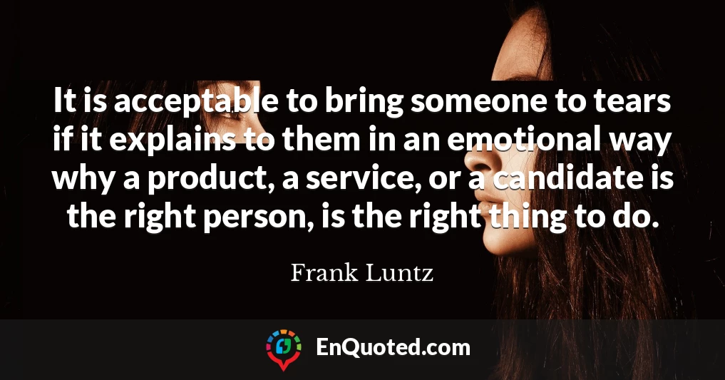 It is acceptable to bring someone to tears if it explains to them in an emotional way why a product, a service, or a candidate is the right person, is the right thing to do.