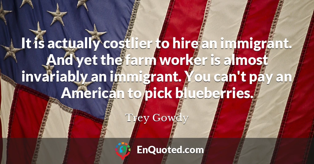 It is actually costlier to hire an immigrant. And yet the farm worker is almost invariably an immigrant. You can't pay an American to pick blueberries.