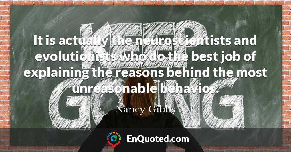 It is actually the neuroscientists and evolutionists who do the best job of explaining the reasons behind the most unreasonable behavior.
