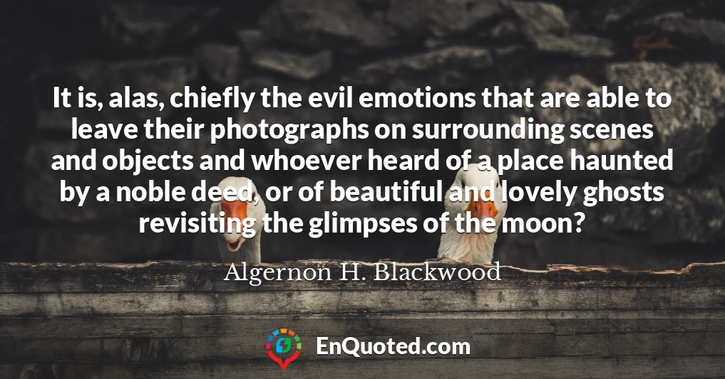It is, alas, chiefly the evil emotions that are able to leave their photographs on surrounding scenes and objects and whoever heard of a place haunted by a noble deed, or of beautiful and lovely ghosts revisiting the glimpses of the moon?