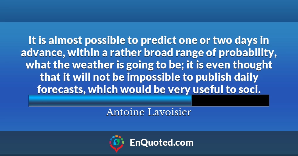 It is almost possible to predict one or two days in advance, within a rather broad range of probability, what the weather is going to be; it is even thought that it will not be impossible to publish daily forecasts, which would be very useful to soci.