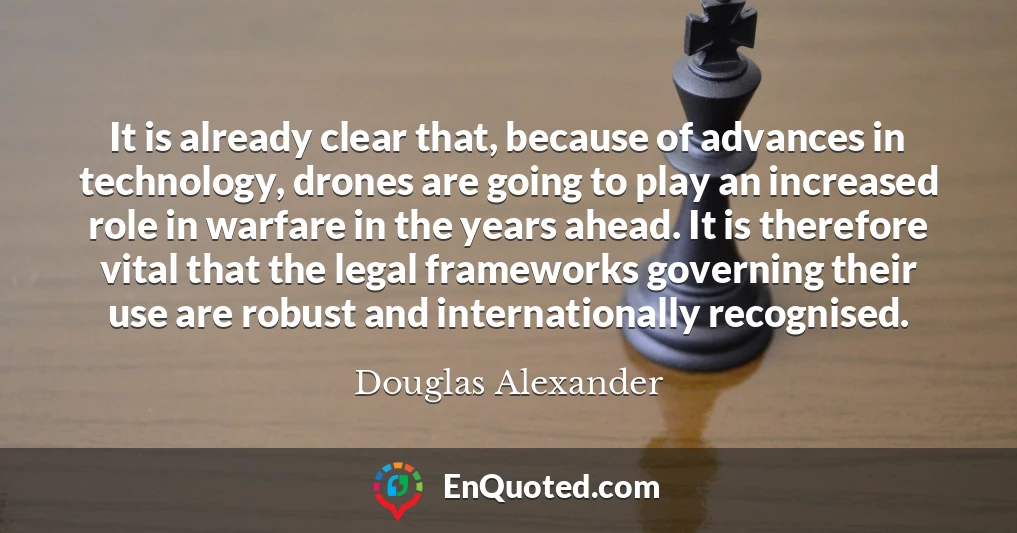 It is already clear that, because of advances in technology, drones are going to play an increased role in warfare in the years ahead. It is therefore vital that the legal frameworks governing their use are robust and internationally recognised.