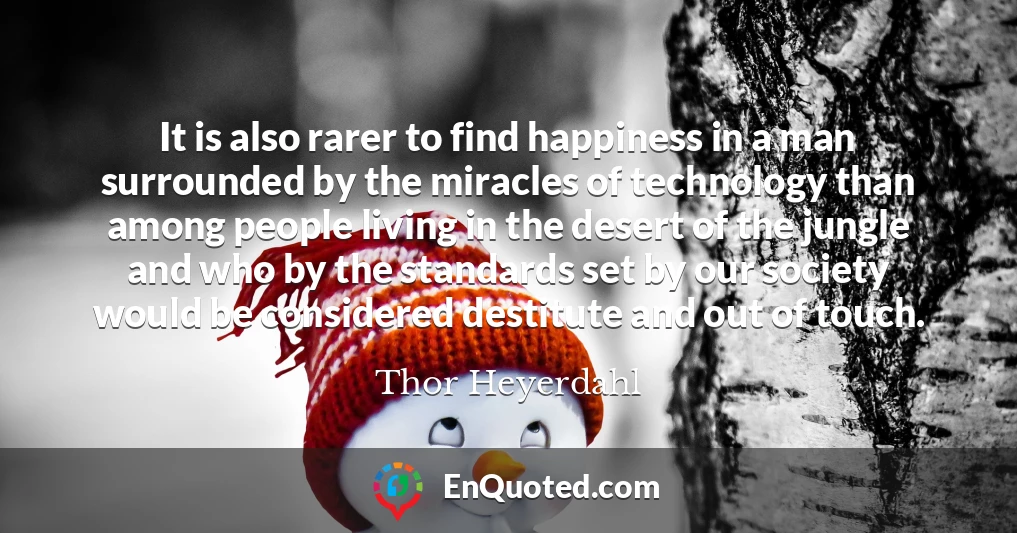 It is also rarer to find happiness in a man surrounded by the miracles of technology than among people living in the desert of the jungle and who by the standards set by our society would be considered destitute and out of touch.
