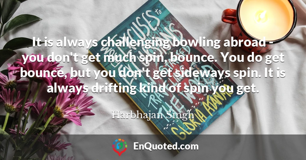 It is always challenging bowling abroad - you don't get much spin, bounce. You do get bounce, but you don't get sideways spin. It is always drifting kind of spin you get.