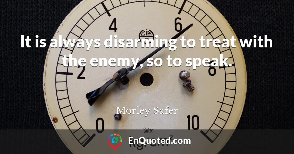 It is always disarming to treat with the enemy, so to speak.