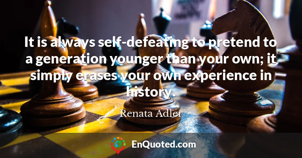 It is always self-defeating to pretend to a generation younger than your own; it simply erases your own experience in history.