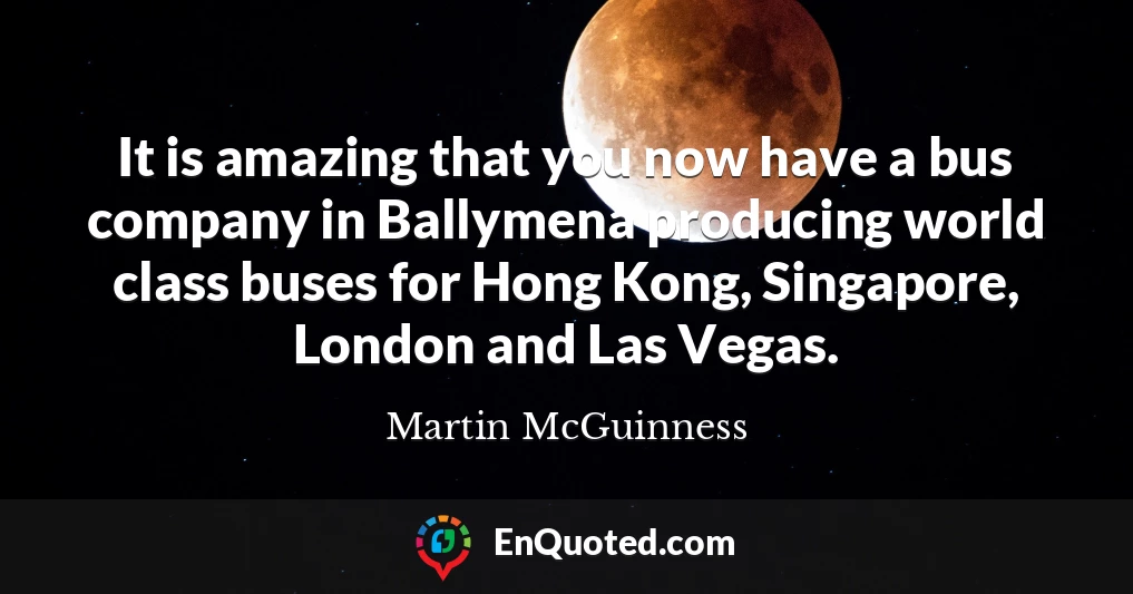 It is amazing that you now have a bus company in Ballymena producing world class buses for Hong Kong, Singapore, London and Las Vegas.