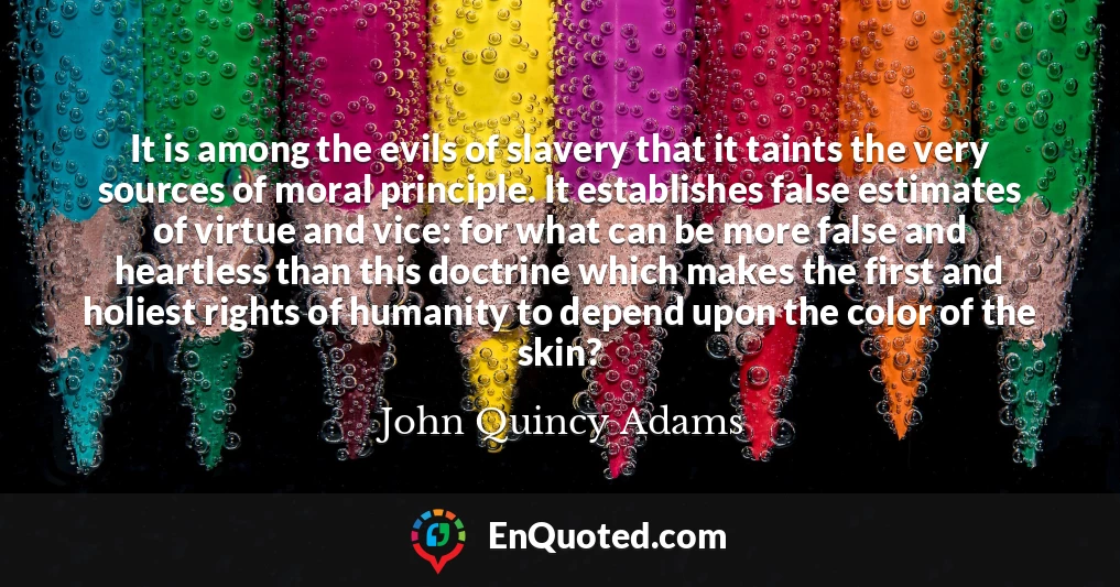 It is among the evils of slavery that it taints the very sources of moral principle. It establishes false estimates of virtue and vice: for what can be more false and heartless than this doctrine which makes the first and holiest rights of humanity to depend upon the color of the skin?