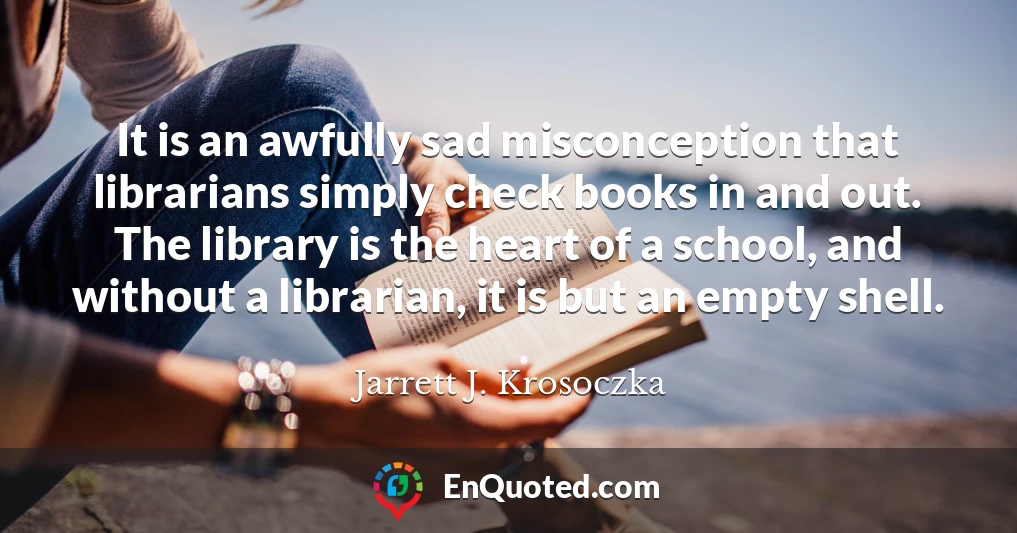 It is an awfully sad misconception that librarians simply check books in and out. The library is the heart of a school, and without a librarian, it is but an empty shell.