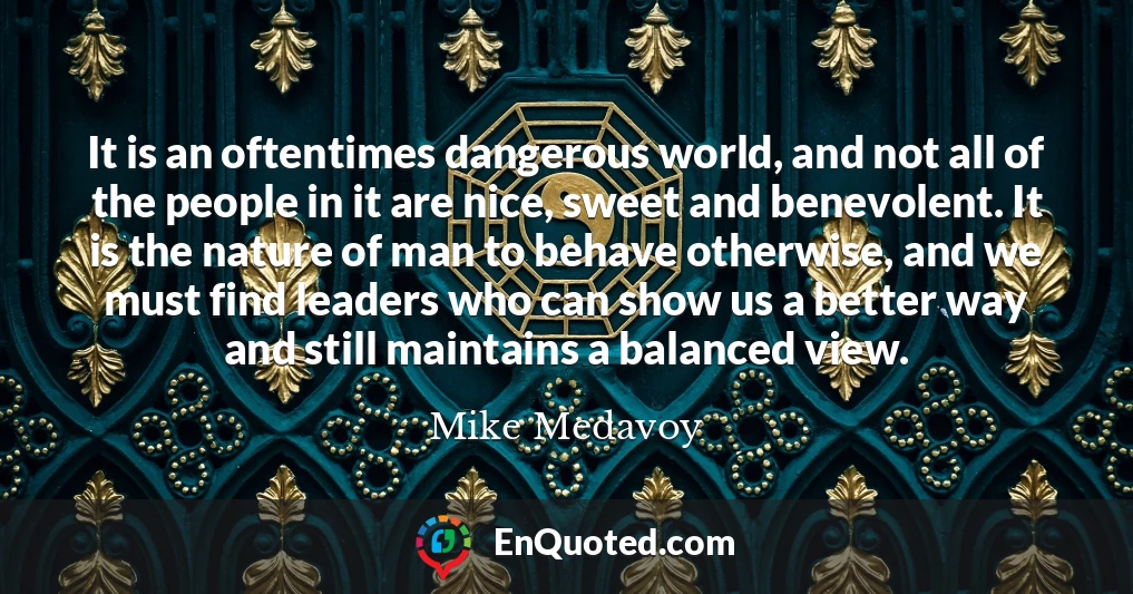It is an oftentimes dangerous world, and not all of the people in it are nice, sweet and benevolent. It is the nature of man to behave otherwise, and we must find leaders who can show us a better way and still maintains a balanced view.