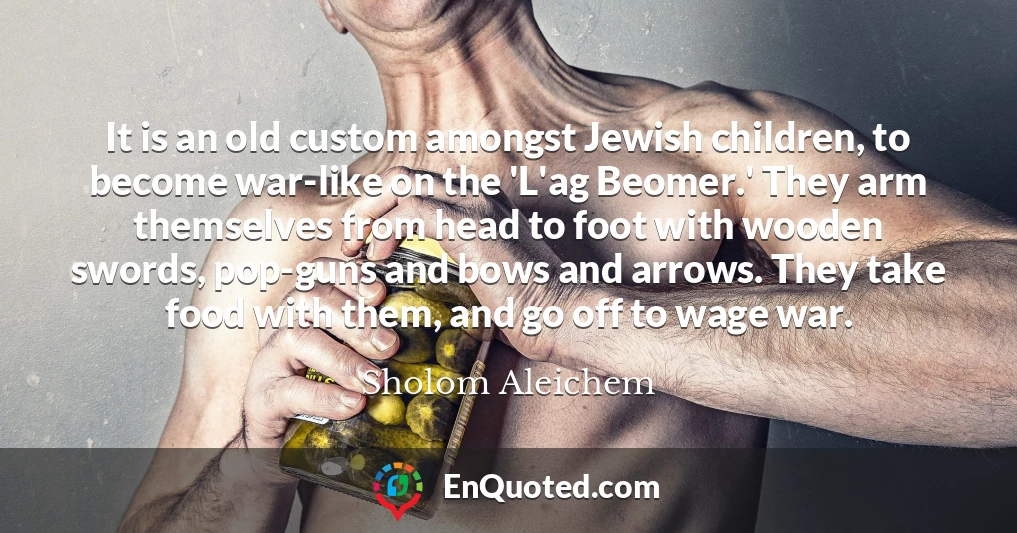 It is an old custom amongst Jewish children, to become war-like on the 'L'ag Beomer.' They arm themselves from head to foot with wooden swords, pop-guns and bows and arrows. They take food with them, and go off to wage war.