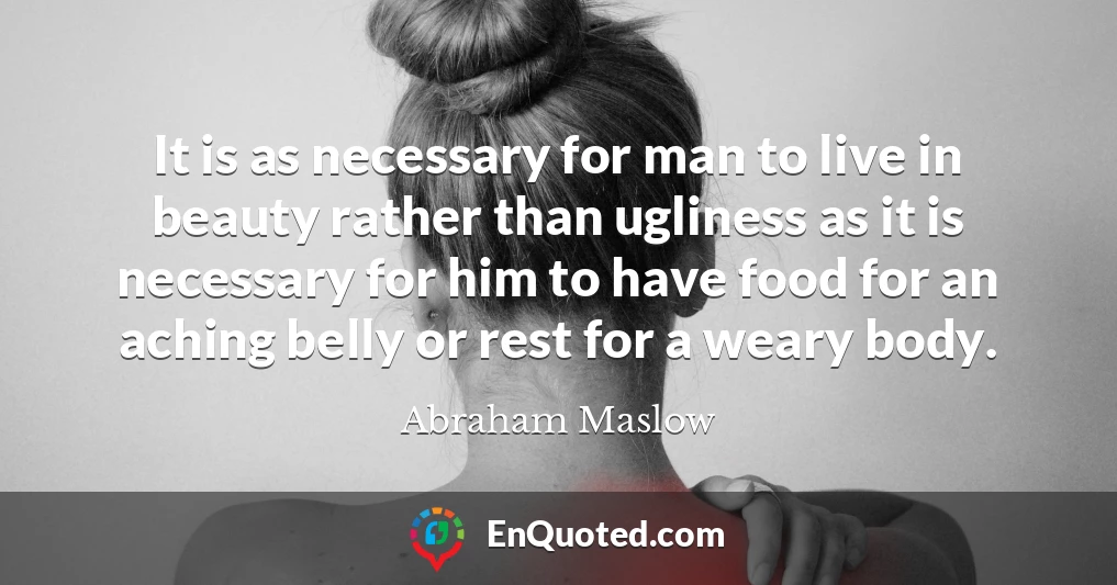 It is as necessary for man to live in beauty rather than ugliness as it is necessary for him to have food for an aching belly or rest for a weary body.