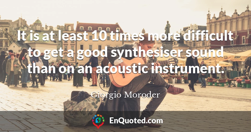 It is at least 10 times more difficult to get a good synthesiser sound than on an acoustic instrument.
