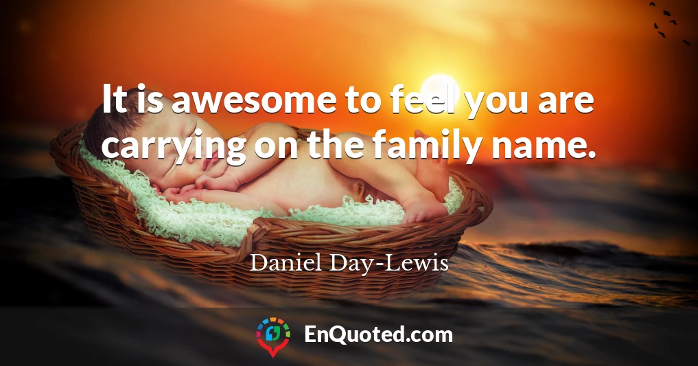 It is awesome to feel you are carrying on the family name.
