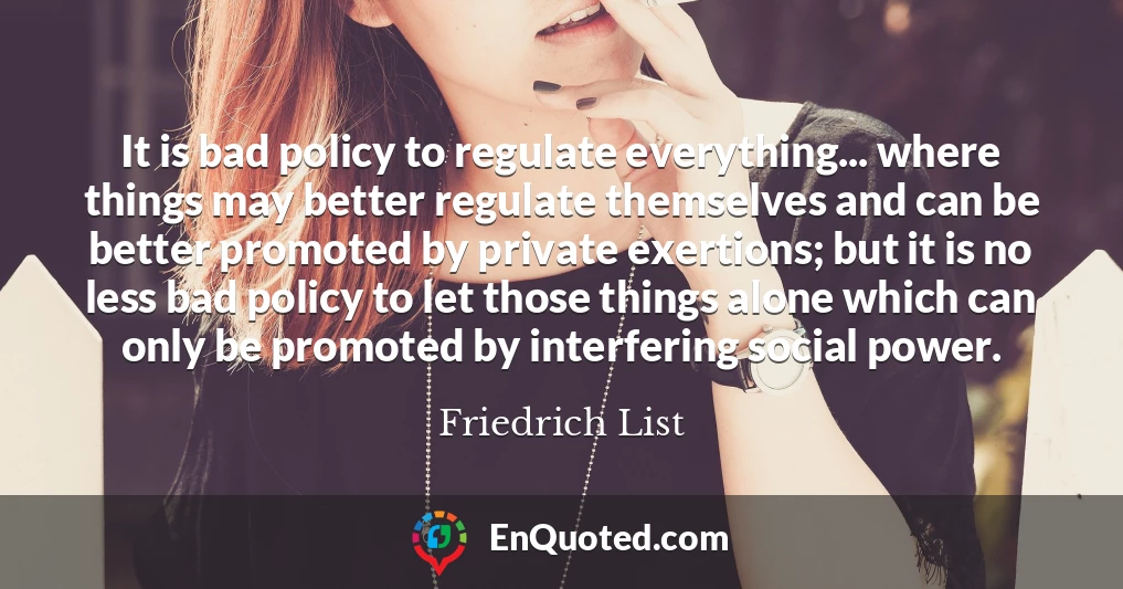 It is bad policy to regulate everything... where things may better regulate themselves and can be better promoted by private exertions; but it is no less bad policy to let those things alone which can only be promoted by interfering social power.