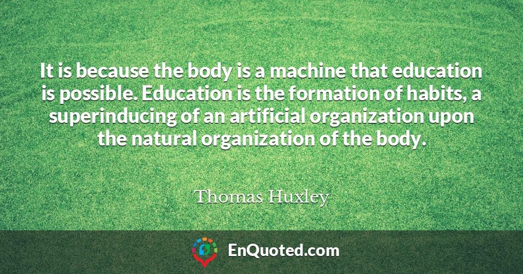 It is because the body is a machine that education is possible. Education is the formation of habits, a superinducing of an artificial organization upon the natural organization of the body.