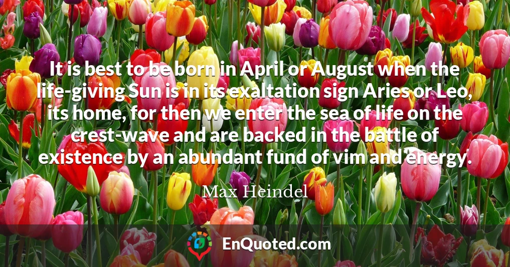 It is best to be born in April or August when the life-giving Sun is in its exaltation sign Aries or Leo, its home, for then we enter the sea of life on the crest-wave and are backed in the battle of existence by an abundant fund of vim and energy.