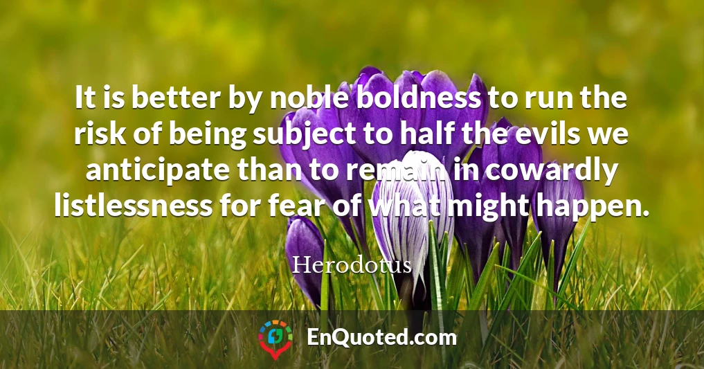 It is better by noble boldness to run the risk of being subject to half the evils we anticipate than to remain in cowardly listlessness for fear of what might happen.