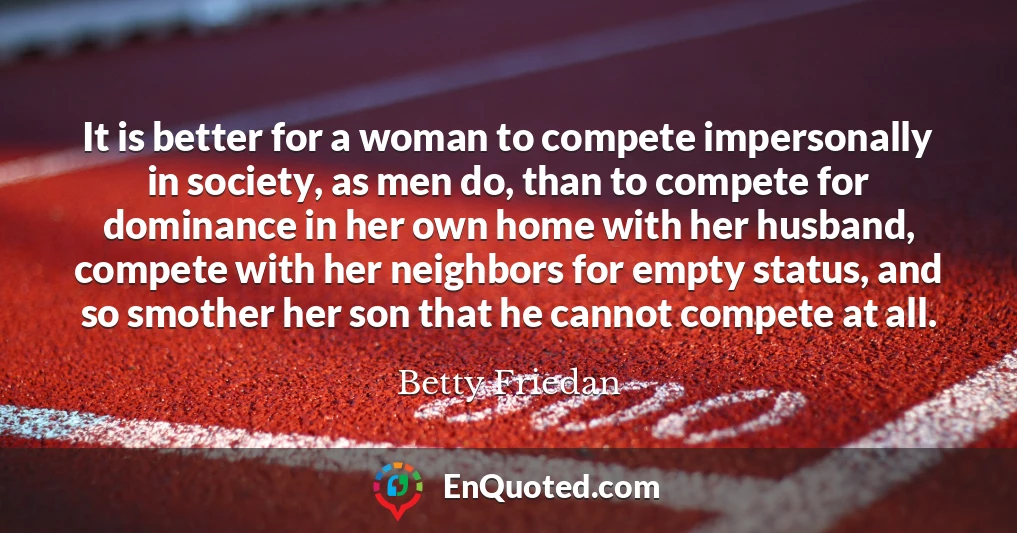 It is better for a woman to compete impersonally in society, as men do, than to compete for dominance in her own home with her husband, compete with her neighbors for empty status, and so smother her son that he cannot compete at all.